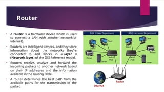 Router
• A router is a hardware device which is used
to connect a LAN with another network(or
internet).
• Routers are intelligent devices, and they store
information about the networks they’re
connected to and works in a Layer 3
(Network layer) of the OSI Reference model.
• Routers receive, analyze and forward the
incoming packets to another network based
on their IP addresses and the information
available in the routing table.
• A router determines the best path from the
available paths for the transmission of the
packet.
 