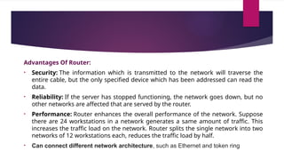 Advantages Of Router:
• Security: The information which is transmitted to the network will traverse the
entire cable, but the only specified device which has been addressed can read the
data.
• Reliability: If the server has stopped functioning, the network goes down, but no
other networks are affected that are served by the router.
• Performance: Router enhances the overall performance of the network. Suppose
there are 24 workstations in a network generates a same amount of traffic. This
increases the traffic load on the network. Router splits the single network into two
networks of 12 workstations each, reduces the traffic load by half.
• Can connect different network architecture, such as Ethernet and token ring
 