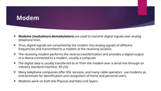 Modem
 Modems (modulators-demodulators) are used to transmit digital signals over analog
telephone lines.
 Thus, digital signals are converted by the modem into analog signals of different
frequencies and transmitted to a modem at the receiving location.
 The receiving modem performs the reverse transformation and provides a digital output
to a device connected to a modem, usually a computer.
 The digital data is usually transferred to or from the modem over a serial line through an
industry standard interface, RS-232.
 Many telephone companies offer DSL services, and many cable operators use modems as
end terminals for identification and recognition of home and personal users.
 Modems work on both the Physical and Data Link layers.
 