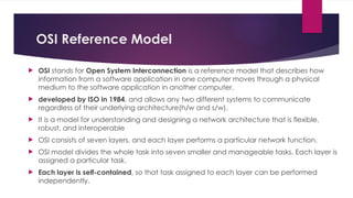 OSI Reference Model
 OSI stands for Open System Interconnection is a reference model that describes how
information from a software application in one computer moves through a physical
medium to the software application in another computer.
 developed by ISO in 1984, and allows any two different systems to communicate
regardless of their underlying architecture(h/w and s/w).
 It is a model for understanding and designing a network architecture that is flexible,
robust, and interoperable
 OSI consists of seven layers, and each layer performs a particular network function.
 OSI model divides the whole task into seven smaller and manageable tasks. Each layer is
assigned a particular task.
 Each layer is self-contained, so that task assigned to each layer can be performed
independently.
 