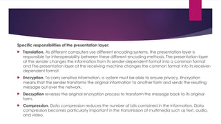 Specific responsibilities of the presentation layer:
 Translation. As different computers use different encoding systems, the presentation layer is
responsible for interoperability between these different encoding methods. The presentation layer
at the sender changes the information from its sender-dependent format into a common format
and The presentation layer at the receiving machine changes the common format into its receiver-
dependent format.
 Encryption. To carry sensitive information, a system must be able to ensure privacy. Encryption
means that the sender transforms the original information to another form and sends the resulting
message out over the network.
 Decryption reverses the original encryption process to transform the message back to its original
form.
 Compression. Data compression reduces the number of bits contained in the information. Data
compression becomes particularly important in the transmission of multimedia such as text, audio,
and video.
 