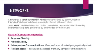 NETWORKS
A network is a set of autonomous nodes interconnected by communication
links(wired/wireless media)and are able to interact with each other.
Here, node can be a computer, printer, or any other device capable of sending
and/or receiving data generated by other nodes on the network.
Goals of Computer Networks:
 Resource Sharing
 High Reliability
 Inter-process Communication – if network users located geographically apart
 Flexible access – Files can be accessed from any computer in the network.
 