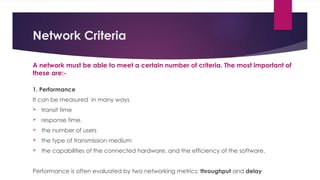 Network Criteria
A network must be able to meet a certain number of criteria. The most important of
these are:-
1. Performance
It can be measured in many ways
 transit time
 response time.
 the number of users
 the type of transmission medium
 the capabilities of the connected hardware, and the efficiency of the software.
Performance is often evaluated by two networking metrics: throughput and delay
 