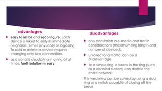 advantages
 easy to install and reconfigure. Each
device is linked to only its immediate
neighbors (either physically or logically).
To add or delete a device requires
changing only two connections.
 as a signal is circulating in a ring at all
times, fault isolation is easy
disadvantages
 only constraints are media and traffic
considerations (maximum ring length and
number of devices).
 unidirectional traffic can be a
disadvantage.
 In a simple ring, a break in the ring (such
as a disabled station) can disable the
entire network.
This weakness can be solved by using a dual
ring or a switch capable of closing off the
break
 