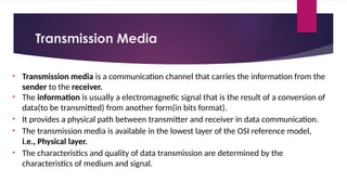 Transmission Media
• Transmission media is a communication channel that carries the information from the
sender to the receiver.
• The information is usually a electromagnetic signal that is the result of a conversion of
data(to be transmitted) from another form(in bits format).
• It provides a physical path between transmitter and receiver in data communication.
• The transmission media is available in the lowest layer of the OSI reference model,
i.e., Physical layer.
• The characteristics and quality of data transmission are determined by the
characteristics of medium and signal.
 