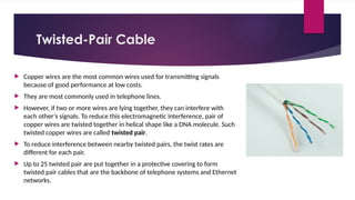Twisted-Pair Cable
 Copper wires are the most common wires used for transmitting signals
because of good performance at low costs.
 They are most commonly used in telephone lines.
 However, if two or more wires are lying together, they can interfere with
each other’s signals. To reduce this electromagnetic interference, pair of
copper wires are twisted together in helical shape like a DNA molecule. Such
twisted copper wires are called twisted pair.
 To reduce interference between nearby twisted pairs, the twist rates are
different for each pair.
 Up to 25 twisted pair are put together in a protective covering to form
twisted pair cables that are the backbone of telephone systems and Ethernet
networks.
 