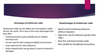 Advantages of twisted pair cable
Twisted pair cable are the oldest and most popular cables
all over the world. This is due to the many advantages that
they offer −
• Trained personnel easily available due to shallow
learning curve
• Can be used for both analog and digital transmissions
• Least expensive for short distances
• Entire network does not go down if a part of network is
damaged
Disadvantages of twisted pair cable
• Signal cannot travel long distances
without repeaters
• High error rate for distances greater than
100m
• Very thin and hence breaks easily
• Not suitable for broadband connections
 