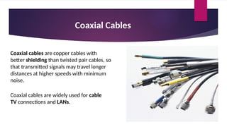 Coaxial Cables
Coaxial cables are copper cables with
better shielding than twisted pair cables, so
that transmitted signals may travel longer
distances at higher speeds with minimum
noise.
Coaxial cables are widely used for cable
TV connections and LANs.
 