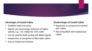 Advantages of Coaxial Cables
 Excellent noise immunity
 Signals can travel longer distances at higher
speeds, e.g. 1 to 2 Gbps for 1 Km cable
 Can be used for both analog and digital signals
 Inexpensive as compared to fibre optic cables
 Easy to install and maintain
Disadvantages of Coaxial Cables
 Expensive as compared to twisted
pair cables
 Not compatible with twisted pair
cables
 