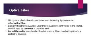 Optical Fiber
• Thin glass or plastic threads used to transmit data using light waves are
called optical fibre.
• Light Emitting Diodes (LEDs) or Laser Diodes (LDs) emit light waves at the source,
which is read by a detector at the other end.
• Optical fibre cable has a bundle of such threads or fibres bundled together in a
protective covering.
 