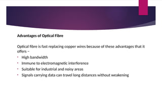 Advantages of Optical Fibre
Optical fibre is fast replacing copper wires because of these advantages that it
offers −
• High bandwidth
• Immune to electromagnetic interference
• Suitable for industrial and noisy areas
• Signals carrying data can travel long distances without weakening
 