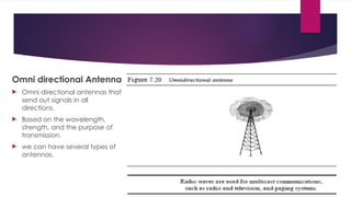 Omni directional Antenna
 Omni directional antennas that
send out signals in all
directions.
 Based on the wavelength,
strength, and the purpose of
transmission.
 we can have several types of
antennas.
 
