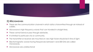 2) Microwaves
 These are the communication channel in which data is transmitted through air instead of
cables.
 Microwave is high frequency waves that can traveled in straight lines.
 These cannot bend or pass through obstacles.
 It is limited to particular city or community.
 The transmitter or receiver are mounted on very high tower should be in line of sight.
 Electromagnetic waves having frequencies between I and 300 GHz are called
microwaves.
 Microwaves are unidirectional
 