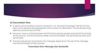 b) Transmission Time
 In data communications we don't send just 1 bit, we send a message. The first bit may
take a time equal to the propagation time to reach its destination; the last bit also may
take the same amount of time.
 However, there is a time between the first bit leaving the sender and the last bit arriving
at the receiver. The first bit leaves earlier and arrives earlier; the last bit leaves later and
arrives later.
 The time required for transmission of a message depends on the size of the message
and the bandwidth of the channel.
Transmission time =Message size/ Bandwidth
 