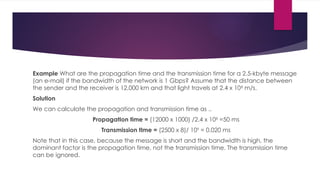 Example What are the propagation time and the transmission time for a 2.5-kbyte message
(an e-mail) if the bandwidth of the network is 1 Gbps? Assume that the distance between
the sender and the receiver is 12,000 km and that light travels at 2.4 x 108
m/s.
Solution
We can calculate the propagation and transmission time as ..
PropagatIon time = (12000 x 1000) /2.4 x 108
=50 ms
Transmission tIme = (2500 x 8)/ 109
= 0.020 ms
Note that in this case, because the message is short and the bandwidth is high, the
dominant factor is the propagation time, not the transmission time. The transmission time
can be ignored.
 