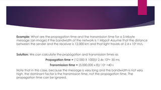 Example: What are the propagation time and the transmission time for a 5-Mbyte
message (an image) if the bandwidth of the network is 1 Mbps? Assume that the distance
between the sender and the receiver is 12,000 km and that light travels at 2.4 x 108
m/s.
Solution: We can calculate the propagation and transmission times as
Propagation time = (12 000 X 1000)/ 2.4x 108
= 50 ms
Transmission time = (5,000,000 x 8)/ 106
=40 s
Note that in this case, because the message is very long and the bandwidth is not very
high, the dominant factor is the transmission time, not the propagation time. The
propagation time can be ignored.
 