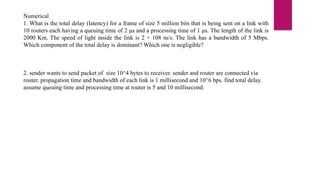 Numerical
1. What is the total delay (latency) for a frame of size 5 million bits that is being sent on a link with
10 routers each having a queuing time of 2 μs and a processing time of 1 μs. The length of the link is
2000 Km. The speed of light inside the link is 2 × 108 m/s. The link has a bandwidth of 5 Mbps.
Which component of the total delay is dominant? Which one is negligible?
2. sender wants to send packet of size 10^4 bytes to receiver. sender and router are connected via
router. propagation time and bandwidth of each link is 1 millisecond and 10^6 bps. find total delay.
assume queuing time and processing time at router is 5 and 10 millisecond.
 