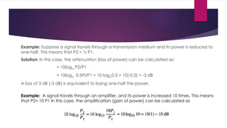 Example: Suppose a signal travels through a transmission medium and its power is reduced to
one-half. This means that P2 = ½ P1.
Solution: In this case, the attenuation (loss of power) can be calculated as:
= 10loglO P2/P1
= 10logl0 0.5PI/P1 = 10 Ioglo0.5 = 10(-0.3) = -3 dB
A loss of 3 dB (-3 dB) is equivalent to losing one-half the power.
Example: A signal travels through an amplifier, and its power is increased 10 times. This means
that P2= 10 P1 In this case, the amplification (gain of power) can be calculated as
 