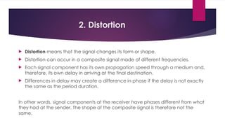 2. Distortion
 Distortion means that the signal changes its form or shape.
 Distortion can occur in a composite signal made of different frequencies.
 Each signal component has its own propagation speed through a medium and,
therefore, its own delay in arriving at the final destination.
 Differences in delay may create a difference in phase if the delay is not exactly
the same as the period duration.
In other words, signal components at the receiver have phases different from what
they had at the sender. The shape of the composite signal is therefore not the
same.
 