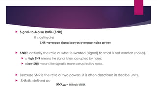  Signal-to-Noise Ratio (SNR)
It is defined as
SNR =average signal power/average noise power
 SNR is actually the ratio of what is wanted (signal) to what is not wanted (noise).
 A high SNR means the signal is less corrupted by noise;
 a low SNR means the signal is more corrupted by noise.
 Because SNR is the ratio of two powers, it is often described in decibel units,
 SNRdB, defined as
 