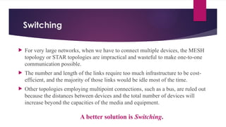 Switching
 For very large networks, when we have to connect multiple devices, the MESH
topology or STAR topologies are impractical and wasteful to make one-to-one
communication possible.
 The number and length of the links require too much infrastructure to be cost-
efficient, and the majority of those links would be idle most of the time.
 Other topologies employing multipoint connections, such as a bus, are ruled out
because the distances between devices and the total number of devices will
increase beyond the capacities of the media and equipment.
A better solution is Switching.
 