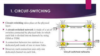 1. CIRCUIT-SWITCHING
 Circuit switching takes place at the physical
layer.
 A circuit-switched network is made of a set of
switches connected by physical links in which
each link is divided into n channels by using
FDM or TDM.
 A connection between two stations is a
dedicated path made of one or more links.
 However, each connection uses only one
dedicated channel on each link. Circuit-switched networks
 