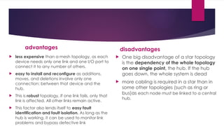advantages
 less expensive than a mesh topology, as each
device needs only one link and one I/O port to
connect it to any number of others.
 easy to install and reconfigure as additions,
moves, and deletions involve only one
connection: between that device and the
hub.
 This is robust topology, If one link fails, only that
link is affected. All other links remain active.
 This factor also lends itself to easy fault
identification and fault isolation. As long as the
hub is working, it can be used to monitor link
problems and bypass defective link
disadvantages
 One big disadvantage of a star topology
is the dependency of the whole topology
on one single point, the hub. If the hub
goes down, the whole system is dead
 more cabling is required in a star than in
some other topologies (such as ring or
bus)as each node must be linked to a central
hub.
 