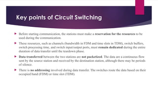 Key points of Circuit Switching
 Before starting communication, the stations must make a reservation for the resources to be
used during the communication.
 These resources, such as channels (bandwidth in FDM and time slots in TDM), switch buffers,
switch processing time, and switch input/output ports, must remain dedicated during the entire
duration of data transfer until the teardown phase.
 Data transferred between the two stations are not packetized. The data are a continuous flow
sent by the source station and received by the destination station, although there may be periods
of silence.
 There is no addressing involved during data transfer. The switches route the data based on their
occupied band (FDM) or time slot (TDM).
 