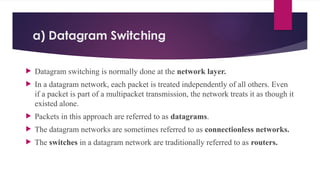 a) Datagram Switching
 Datagram switching is normally done at the network layer.
 In a datagram network, each packet is treated independently of all others. Even
if a packet is part of a multipacket transmission, the network treats it as though it
existed alone.
 Packets in this approach are referred to as datagrams.
 The datagram networks are sometimes referred to as connectionless networks.
 The switches in a datagram network are traditionally referred to as routers.
 