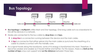 Bus Topology
 Bus topology is multipoint unlike Mesh and Star topology. One long cable acts as a backbone to
link all the devices in a network.
 Nodes are connected to the bus cable by drop lines and taps.
 A drop line is a connection running between the device and the main cable.
 A tap is a connector that either splices into the main cable or punctures the sheathing of a
cable to create a contact with the metallic core.
 As a signal travels along the backbone, some of its energy is transformed into heat. Therefore, it
becomes weaker and weaker as it travels farther and farther. For this reason, there is a limit on the
number of taps a bus can support and on the distance between those taps.
 