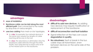 advantages
 ease of installation
 Backbone cable can be laid along the most
efficient path, then connected to the nodes
by drop lines of various lengths.
 uses less cabling than mesh or star topologies.
 In a star, for example, four network devices in
the same room require four lengths of cable
reaching all the way to the hub.
 In a bus, this redundancy is eliminated. Only the
backbone cable stretches through the entire
facility. Each drop line has to reach only as far
as the nearest point on the backbone.
disadvantages
 difficult to add new devices. As adding
new devices may require modification or
replacement of the backbone
 difficult reconnection and fault isolation
 Signal reflection at the taps can cause
degradation in quality.
 No robustness: fault or break in the bus
cable stops all transmission, even
between devices on the same side of the
problem.
 