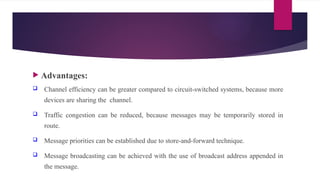  Advantages:
 Channel efficiency can be greater compared to circuit-switched systems, because more
devices are sharing the channel.
 Traffic congestion can be reduced, because messages may be temporarily stored in
route.
 Message priorities can be established due to store-and-forward technique.
 Message broadcasting can be achieved with the use of broadcast address appended in
the message.
 