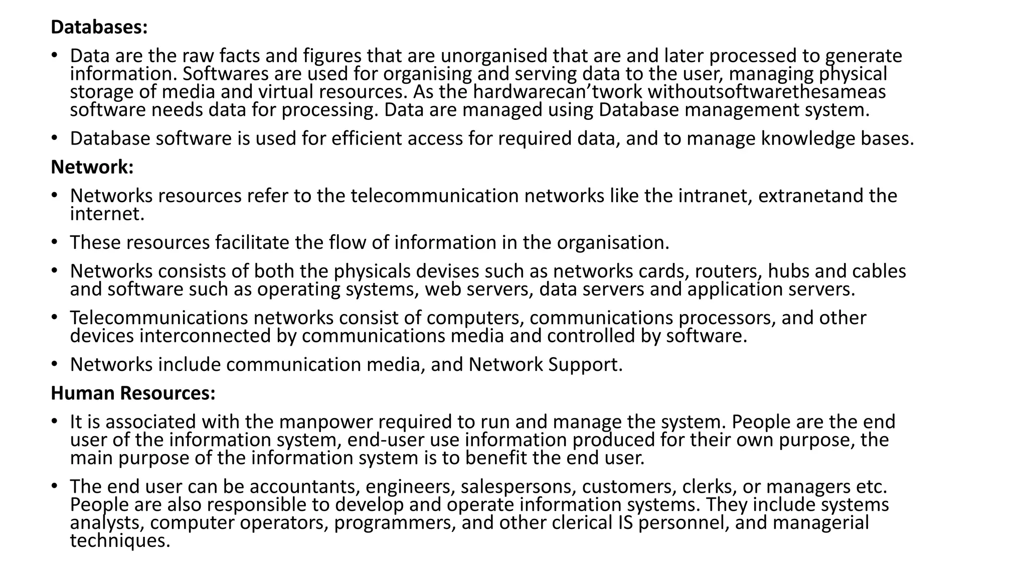 Databases:
• Data are the raw facts and figures that are unorganised that are and later processed to generate
information. Softwares are used for organising and serving data to the user, managing physical
storage of media and virtual resources. As the hardwarecan’twork withoutsoftwarethesameas
software needs data for processing. Data are managed using Database management system.
• Database software is used for efficient access for required data, and to manage knowledge bases.
Network:
• Networks resources refer to the telecommunication networks like the intranet, extranetand the
internet.
• These resources facilitate the flow of information in the organisation.
• Networks consists of both the physicals devises such as networks cards, routers, hubs and cables
and software such as operating systems, web servers, data servers and application servers.
• Telecommunications networks consist of computers, communications processors, and other
devices interconnected by communications media and controlled by software.
• Networks include communication media, and Network Support.
Human Resources:
• It is associated with the manpower required to run and manage the system. People are the end
user of the information system, end-user use information produced for their own purpose, the
main purpose of the information system is to benefit the end user.
• The end user can be accountants, engineers, salespersons, customers, clerks, or managers etc.
People are also responsible to develop and operate information systems. They include systems
analysts, computer operators, programmers, and other clerical IS personnel, and managerial
techniques.
 