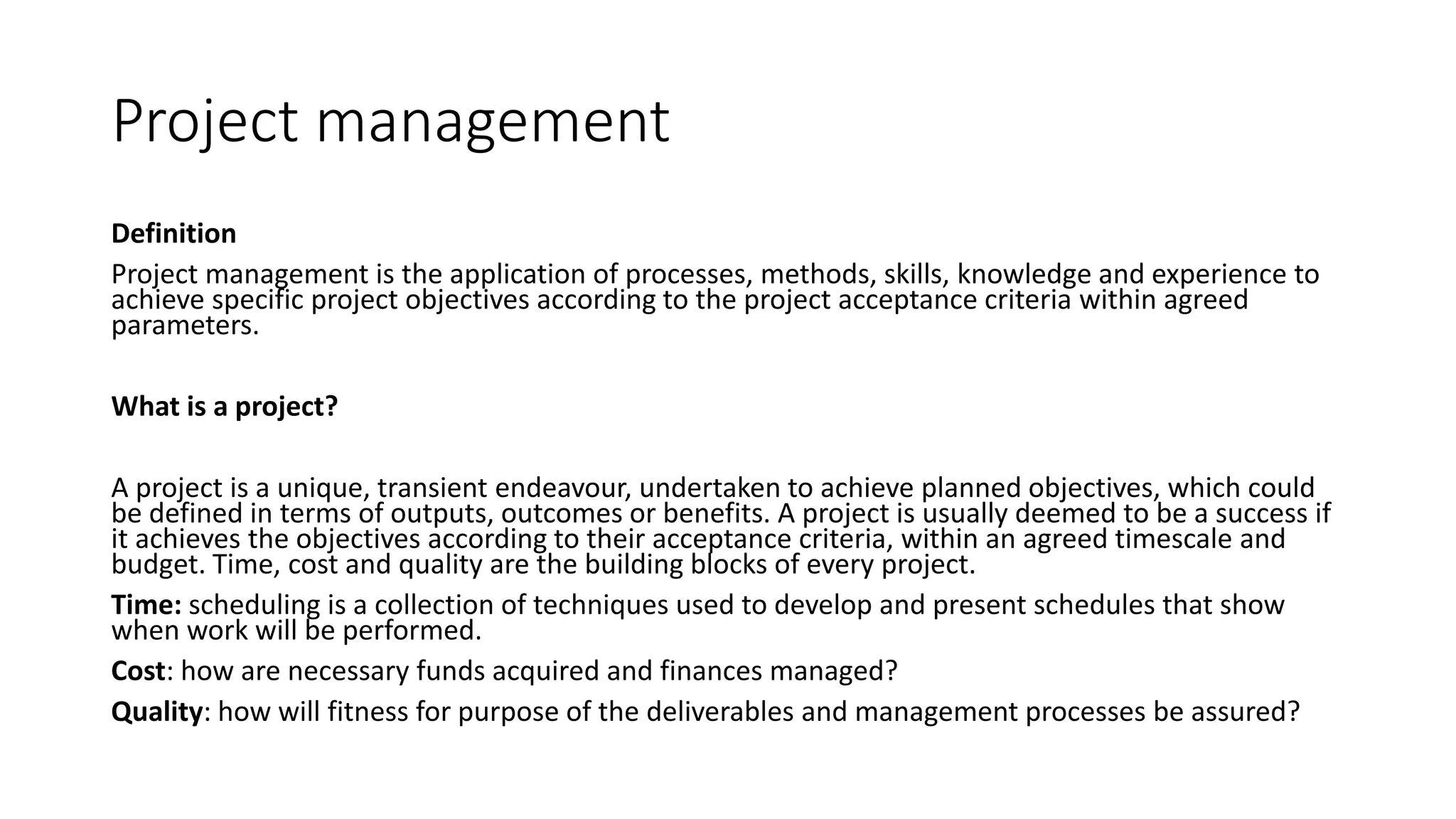 Project management
Definition
Project management is the application of processes, methods, skills, knowledge and experience to
achieve specific project objectives according to the project acceptance criteria within agreed
parameters.
What is a project?
A project is a unique, transient endeavour, undertaken to achieve planned objectives, which could
be defined in terms of outputs, outcomes or benefits. A project is usually deemed to be a success if
it achieves the objectives according to their acceptance criteria, within an agreed timescale and
budget. Time, cost and quality are the building blocks of every project.
Time: scheduling is a collection of techniques used to develop and present schedules that show
when work will be performed.
Cost: how are necessary funds acquired and finances managed?
Quality: how will fitness for purpose of the deliverables and management processes be assured?
 