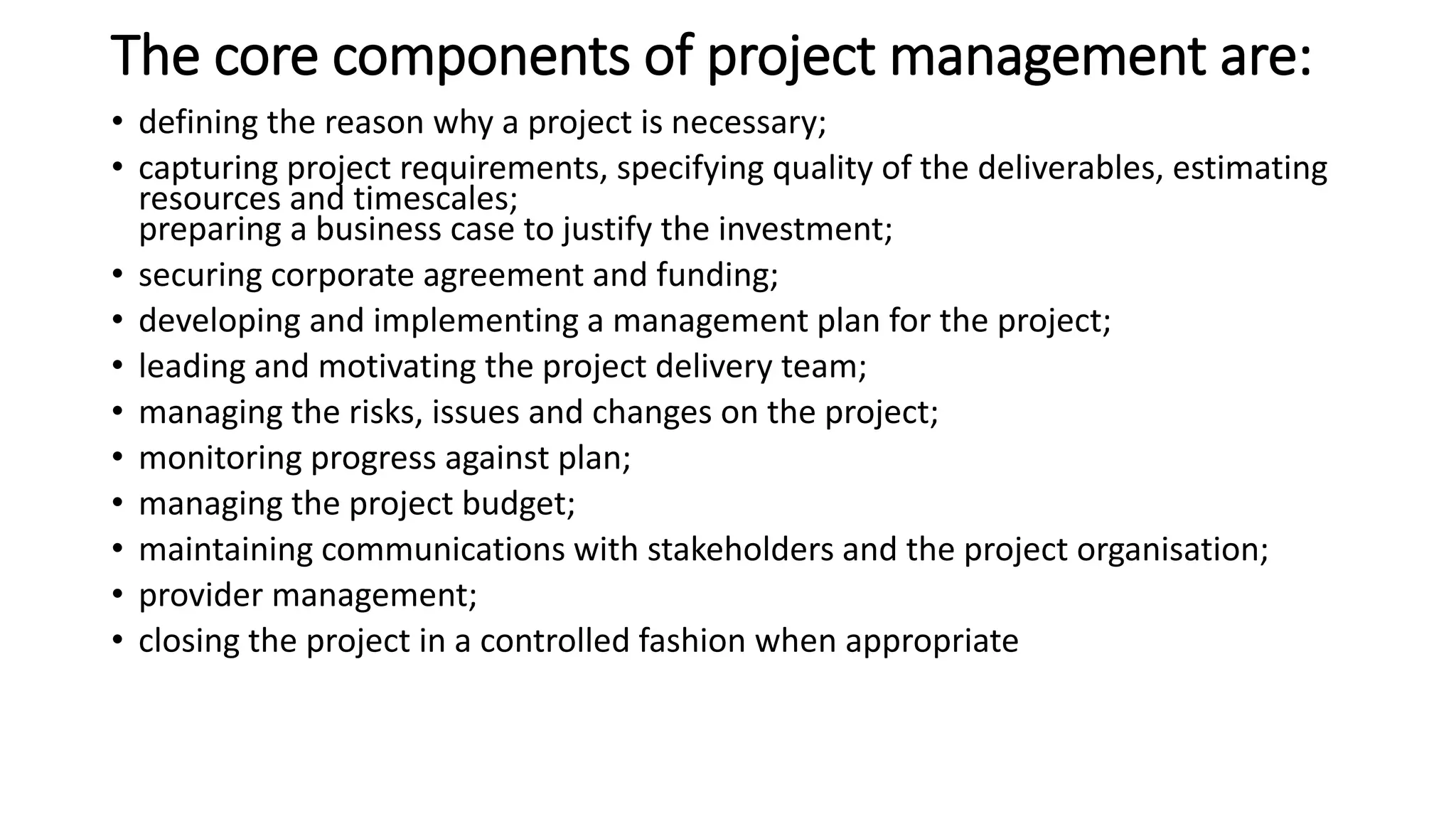 The core components of project management are:
• defining the reason why a project is necessary;
• capturing project requirements, specifying quality of the deliverables, estimating
resources and timescales;
preparing a business case to justify the investment;
• securing corporate agreement and funding;
• developing and implementing a management plan for the project;
• leading and motivating the project delivery team;
• managing the risks, issues and changes on the project;
• monitoring progress against plan;
• managing the project budget;
• maintaining communications with stakeholders and the project organisation;
• provider management;
• closing the project in a controlled fashion when appropriate
 