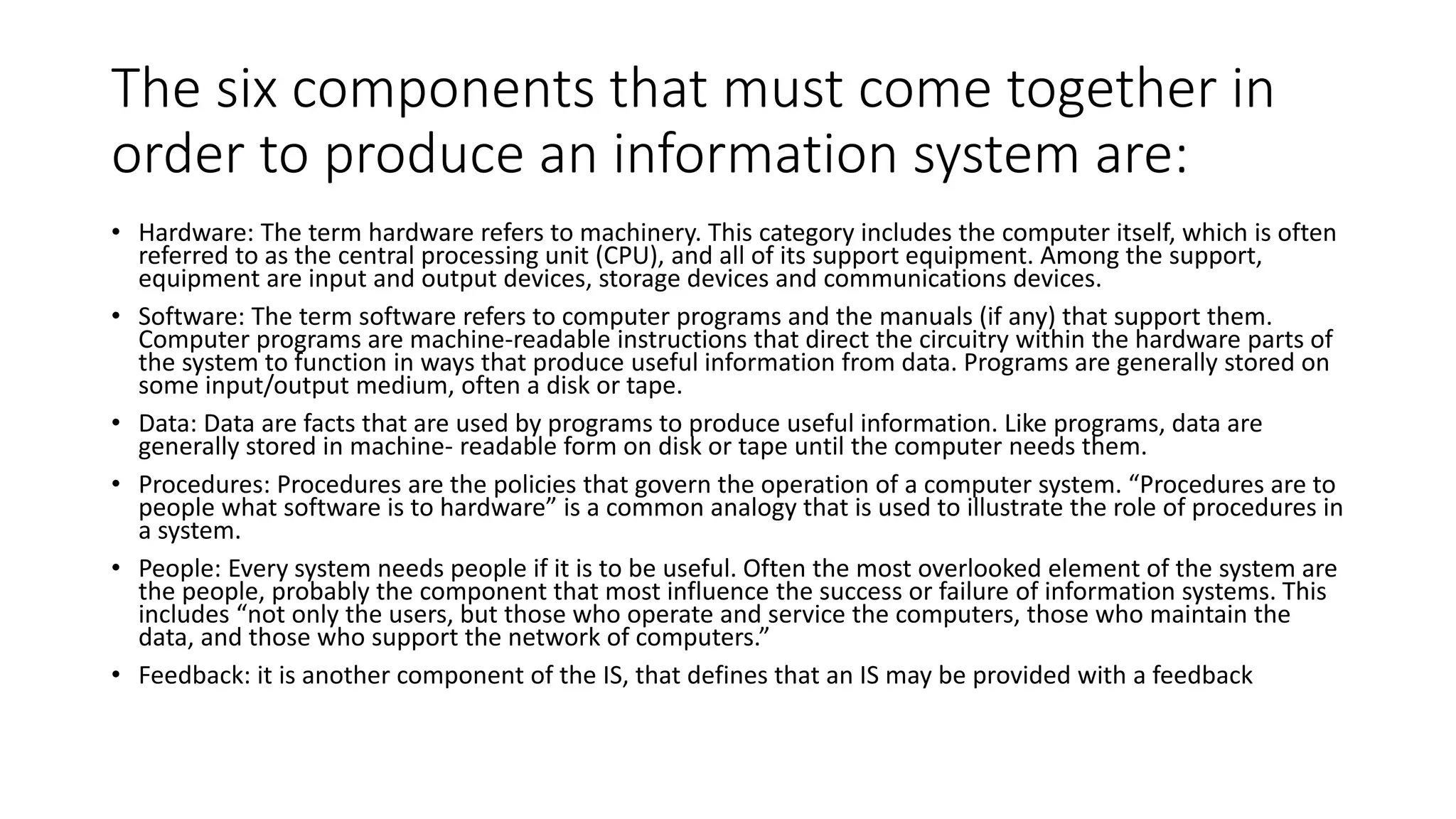 The six components that must come together in
order to produce an information system are:
• Hardware: The term hardware refers to machinery. This category includes the computer itself, which is often
referred to as the central processing unit (CPU), and all of its support equipment. Among the support,
equipment are input and output devices, storage devices and communications devices.
• Software: The term software refers to computer programs and the manuals (if any) that support them.
Computer programs are machine-readable instructions that direct the circuitry within the hardware parts of
the system to function in ways that produce useful information from data. Programs are generally stored on
some input/output medium, often a disk or tape.
• Data: Data are facts that are used by programs to produce useful information. Like programs, data are
generally stored in machine- readable form on disk or tape until the computer needs them.
• Procedures: Procedures are the policies that govern the operation of a computer system. “Procedures are to
people what software is to hardware” is a common analogy that is used to illustrate the role of procedures in
a system.
• People: Every system needs people if it is to be useful. Often the most overlooked element of the system are
the people, probably the component that most influence the success or failure of information systems. This
includes “not only the users, but those who operate and service the computers, those who maintain the
data, and those who support the network of computers.”
• Feedback: it is another component of the IS, that defines that an IS may be provided with a feedback
 