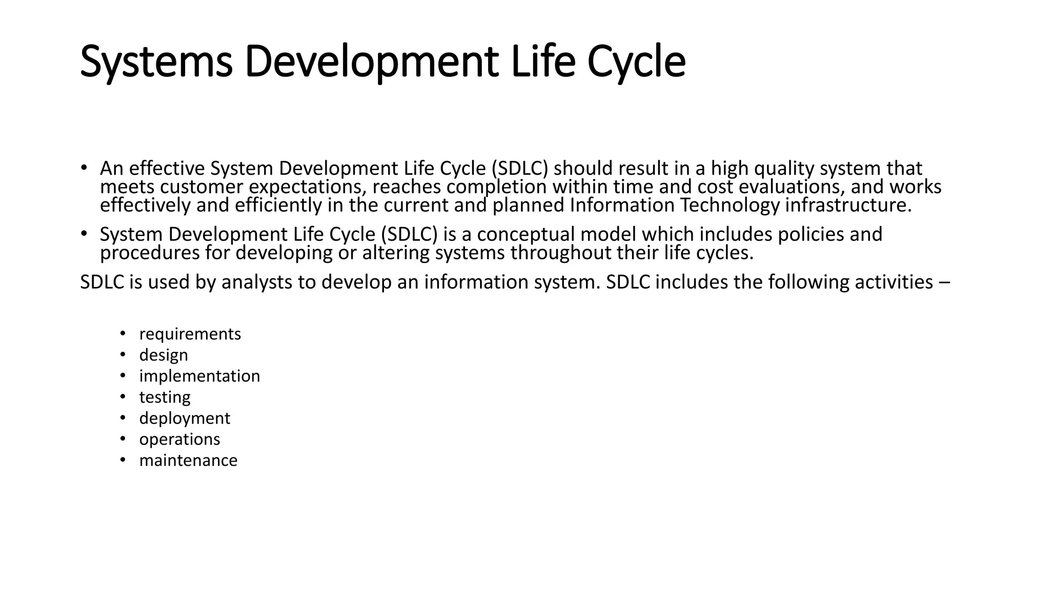 Systems Development Life Cycle
• An effective System Development Life Cycle (SDLC) should result in a high quality system that
meets customer expectations, reaches completion within time and cost evaluations, and works
effectively and efficiently in the current and planned Information Technology infrastructure.
• System Development Life Cycle (SDLC) is a conceptual model which includes policies and
procedures for developing or altering systems throughout their life cycles.
SDLC is used by analysts to develop an information system. SDLC includes the following activities –
• requirements
• design
• implementation
• testing
• deployment
• operations
• maintenance
 
