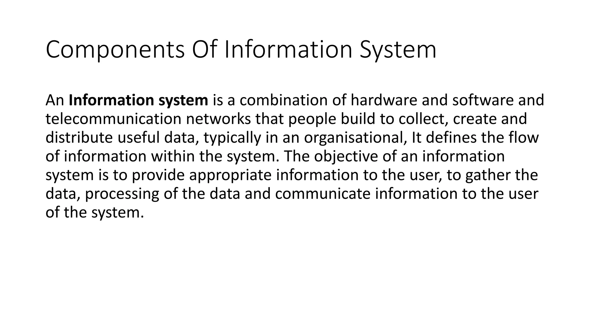 Components Of Information System
An Information system is a combination of hardware and software and
telecommunication networks that people build to collect, create and
distribute useful data, typically in an organisational, It defines the flow
of information within the system. The objective of an information
system is to provide appropriate information to the user, to gather the
data, processing of the data and communicate information to the user
of the system.
 