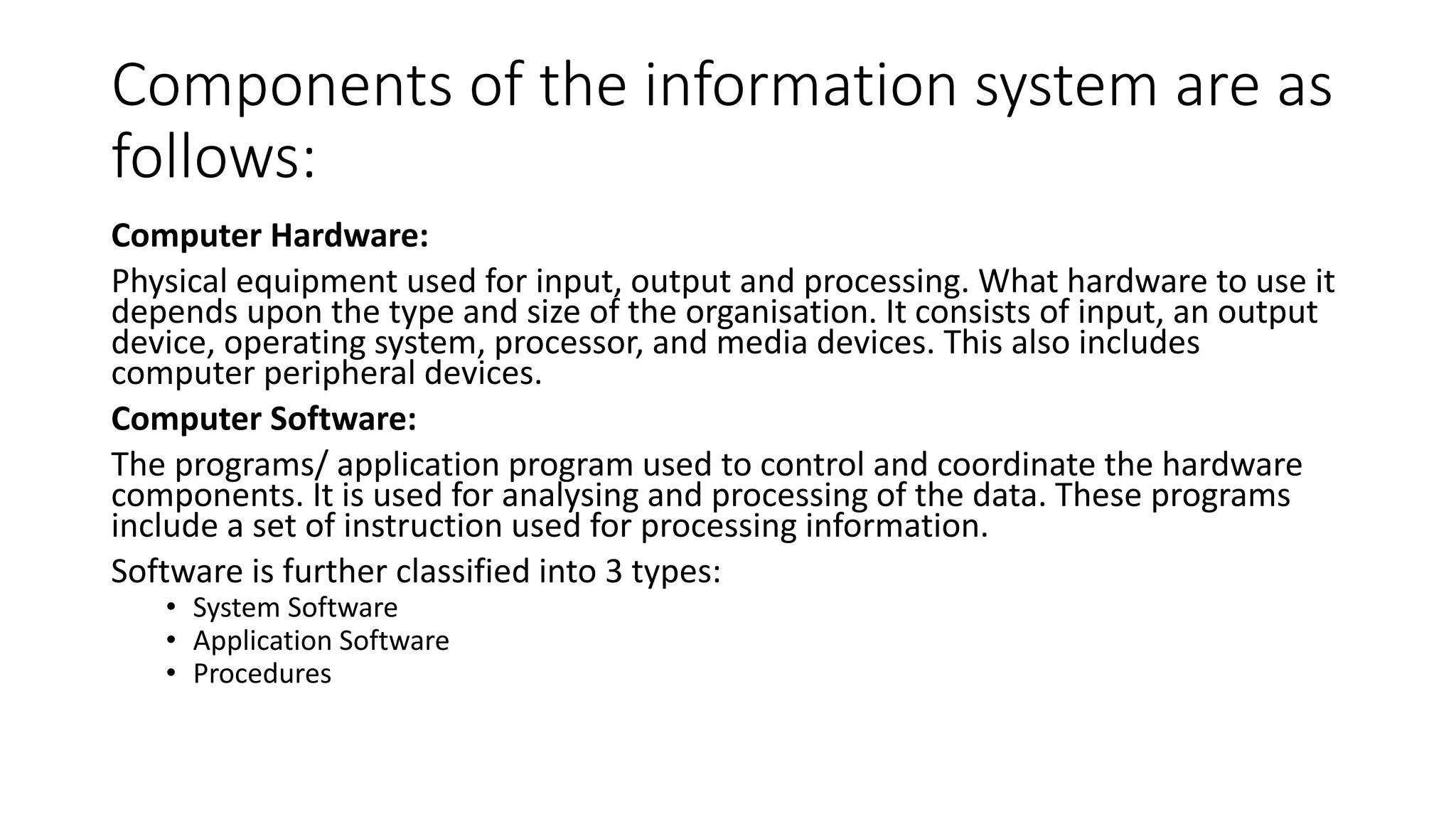 Components of the information system are as
follows:
Computer Hardware:
Physical equipment used for input, output and processing. What hardware to use it
depends upon the type and size of the organisation. It consists of input, an output
device, operating system, processor, and media devices. This also includes
computer peripheral devices.
Computer Software:
The programs/ application program used to control and coordinate the hardware
components. It is used for analysing and processing of the data. These programs
include a set of instruction used for processing information.
Software is further classified into 3 types:
• System Software
• Application Software
• Procedures
 