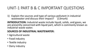 UNIT-1 PART B & C IMPORTANT QUESTIONS
1) Explain the sources and type of various pollutant in industrial
wastewater and discuss their impact? (13mark)
INTRODUCTION: Industrial waste include liquid, solids, and gases, we
are presently concerned with liquid part, which is commonly known as
industrial waste water.
SOURCES OF INDUSTRIAL WASTEWATER:
• Agricultural waste
• Food industry
• Textile industry
• Dairy industry
 