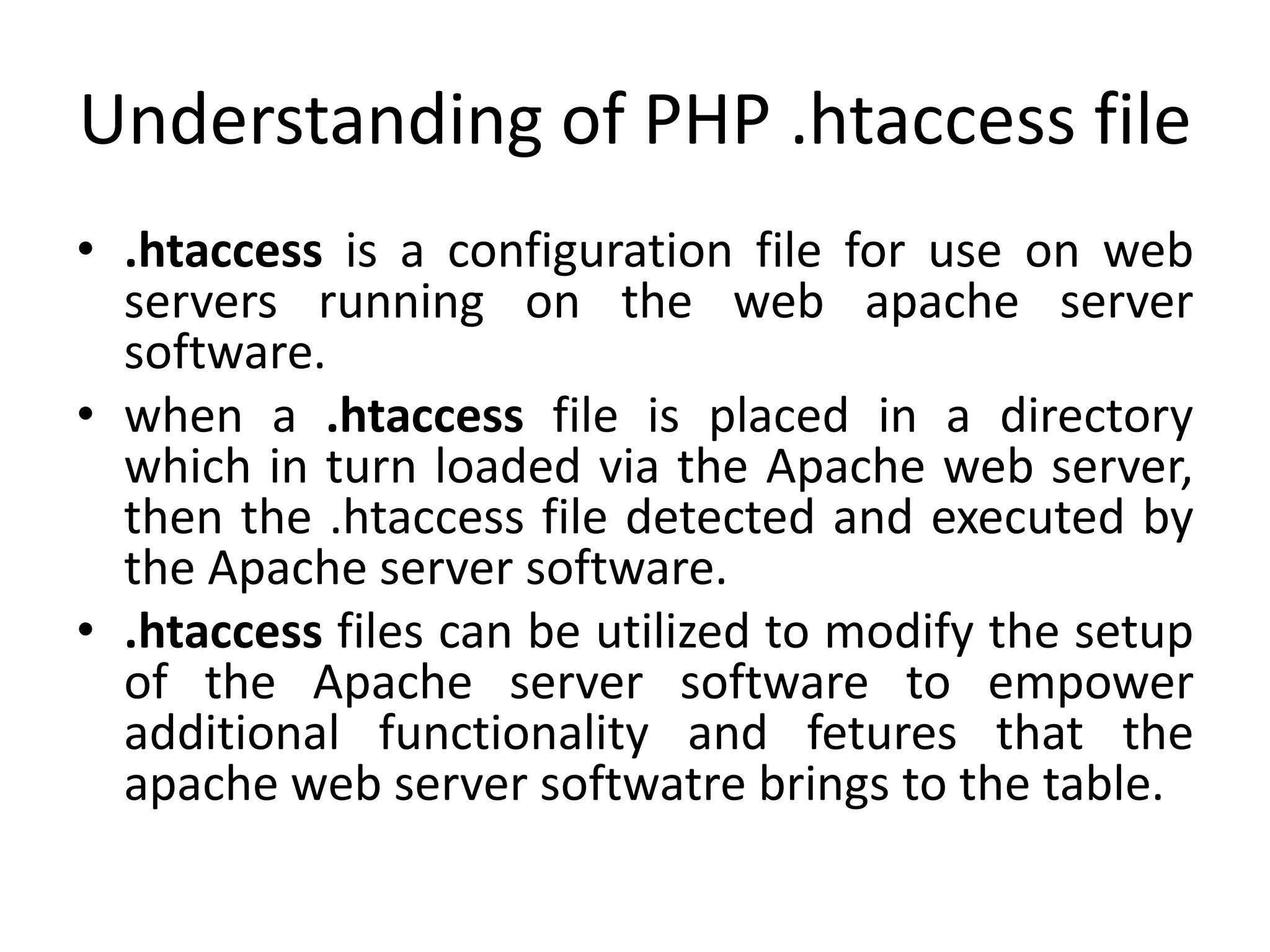 Understanding of PHP .htaccess file
• .htaccess is a configuration file for use on web
servers running on the web apache server
software.
• when a .htaccess file is placed in a directory
which in turn loaded via the Apache web server,
then the .htaccess file detected and executed by
the Apache server software.
• .htaccess files can be utilized to modify the setup
of the Apache server software to empower
additional functionality and fetures that the
apache web server softwatre brings to the table.
 