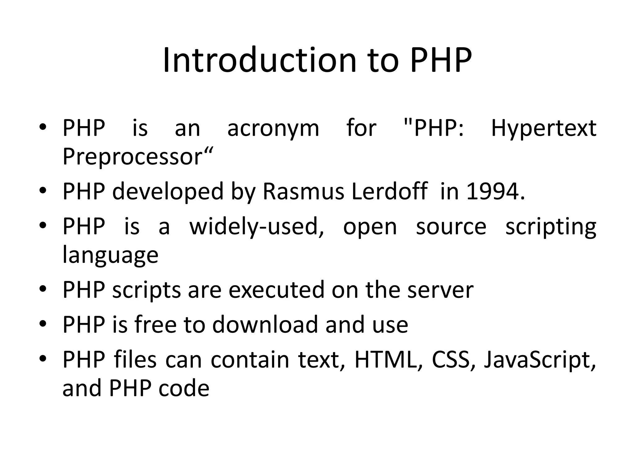Introduction to PHP
• PHP is an acronym for "PHP: Hypertext
Preprocessor“
• PHP developed by Rasmus Lerdoff in 1994.
• PHP is a widely-used, open source scripting
language
• PHP scripts are executed on the server
• PHP is free to download and use
• PHP files can contain text, HTML, CSS, JavaScript,
and PHP code
 