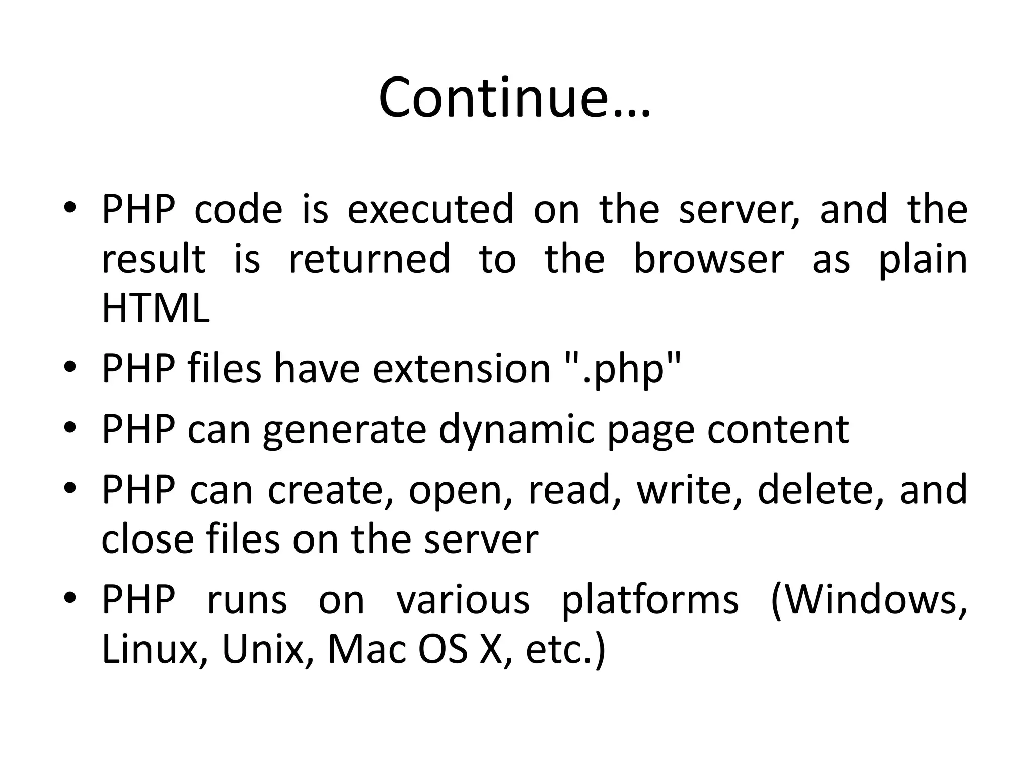 Continue…
• PHP code is executed on the server, and the
result is returned to the browser as plain
HTML
• PHP files have extension ".php"
• PHP can generate dynamic page content
• PHP can create, open, read, write, delete, and
close files on the server
• PHP runs on various platforms (Windows,
Linux, Unix, Mac OS X, etc.)
 