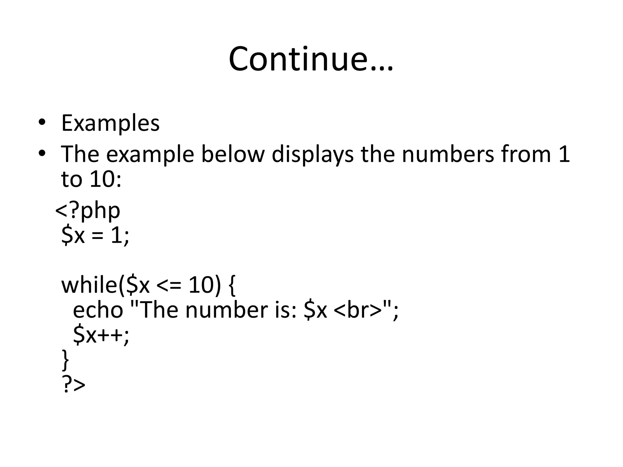 Continue…
• Examples
• The example below displays the numbers from 1
to 10:
<?php
$x = 1;
while($x <= 10) {
echo "The number is: $x <br>";
$x++;
}
?>
 