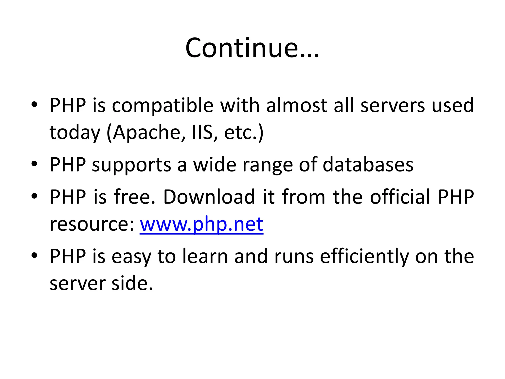 Continue…
• PHP is compatible with almost all servers used
today (Apache, IIS, etc.)
• PHP supports a wide range of databases
• PHP is free. Download it from the official PHP
resource: www.php.net
• PHP is easy to learn and runs efficiently on the
server side.
 
