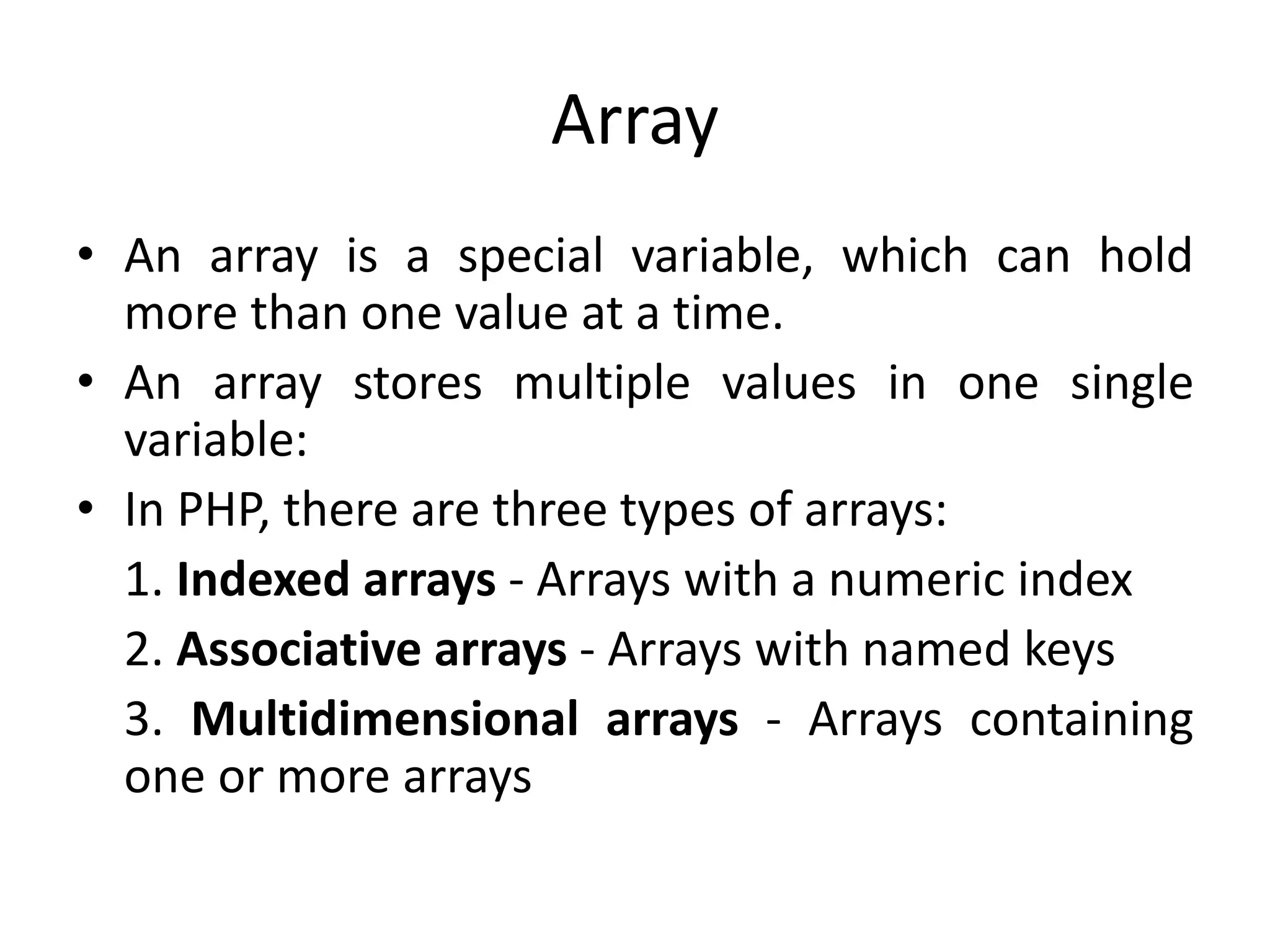 Array
• An array is a special variable, which can hold
more than one value at a time.
• An array stores multiple values in one single
variable:
• In PHP, there are three types of arrays:
1. Indexed arrays - Arrays with a numeric index
2. Associative arrays - Arrays with named keys
3. Multidimensional arrays - Arrays containing
one or more arrays
 