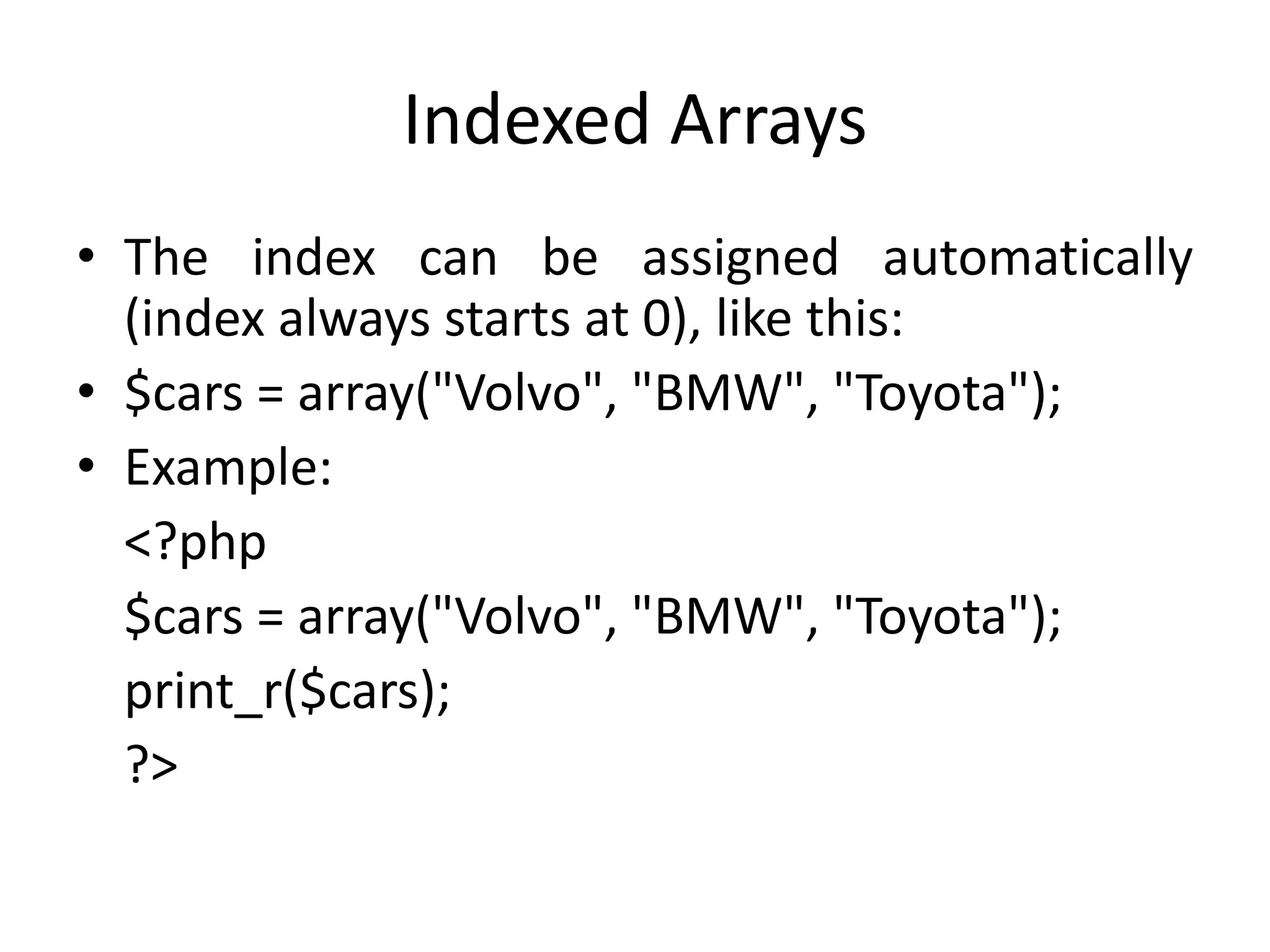 Indexed Arrays
• The index can be assigned automatically
(index always starts at 0), like this:
• $cars = array("Volvo", "BMW", "Toyota");
• Example:
<?php
$cars = array("Volvo", "BMW", "Toyota");
print_r($cars);
?>
 