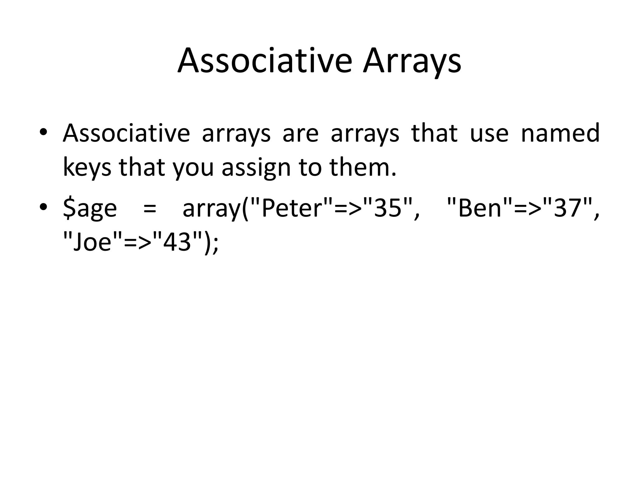 Associative Arrays
• Associative arrays are arrays that use named
keys that you assign to them.
• $age = array("Peter"=>"35", "Ben"=>"37",
"Joe"=>"43");
 