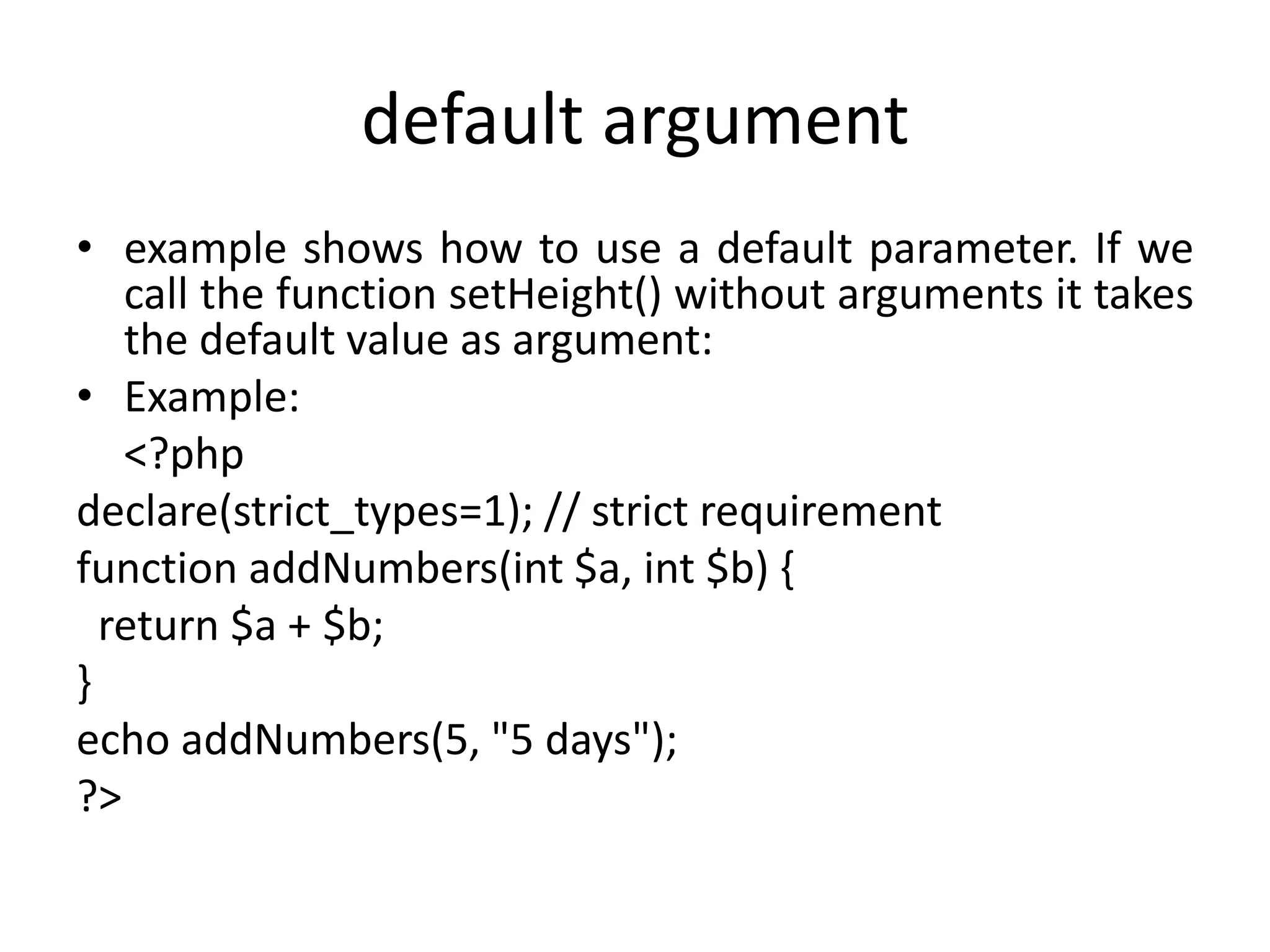 default argument
• example shows how to use a default parameter. If we
call the function setHeight() without arguments it takes
the default value as argument:
• Example:
<?php
declare(strict_types=1); // strict requirement
function addNumbers(int $a, int $b) {
return $a + $b;
}
echo addNumbers(5, "5 days");
?>
 