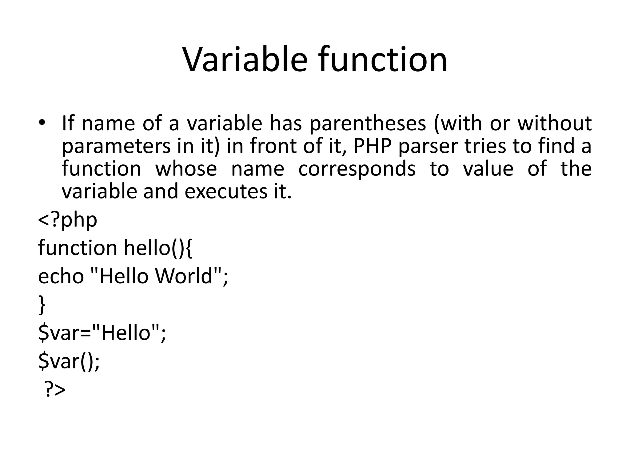 Variable function
• If name of a variable has parentheses (with or without
parameters in it) in front of it, PHP parser tries to find a
function whose name corresponds to value of the
variable and executes it.
<?php
function hello(){
echo "Hello World";
}
$var="Hello";
$var();
?>
 